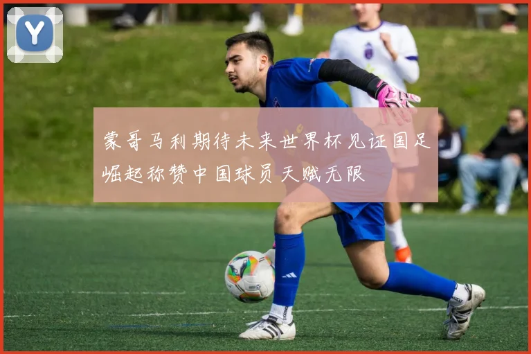 蒙哥马利期待未来世界杯见证国足崛起称赞中国球员天赋无限