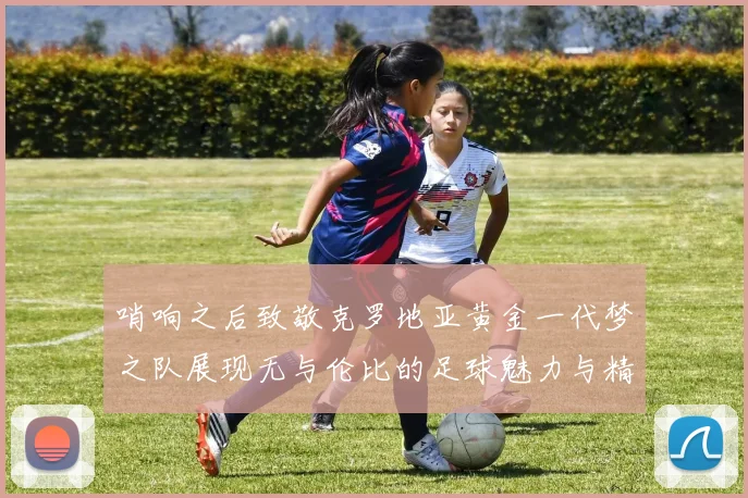 哨响之后致敬克罗地亚黄金一代梦之队展现无与伦比的足球魅力与精神