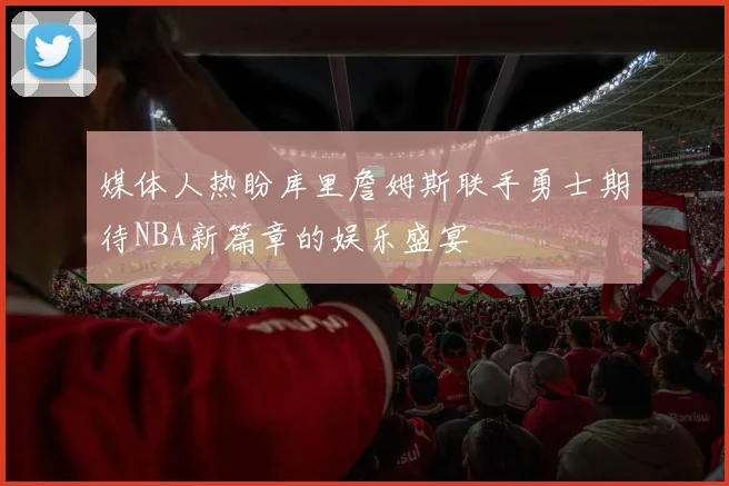 媒体人热盼库里詹姆斯联手勇士期待NBA新篇章的娱乐盛宴
