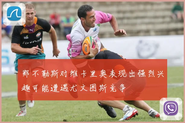 那不勒斯对维卡里奥表现出强烈兴趣可能遭遇尤文图斯竞争