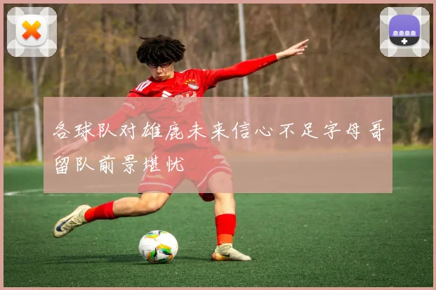 各球队对雄鹿未来信心不足字母哥留队前景堪忧