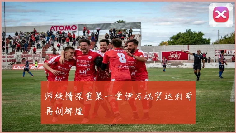 师徒情深重聚一堂伊万祝贺达利奇再创辉煌