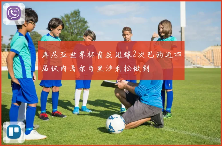库尼亚世界杯首发进球2次巴西近四届仅内马尔与里沙利松做到