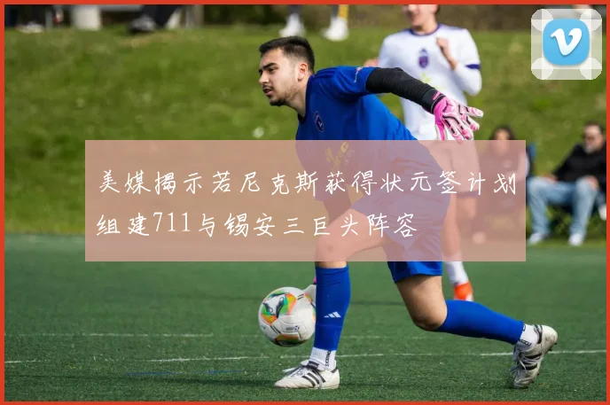 美媒揭示若尼克斯获得状元签计划组建711与锡安三巨头阵容