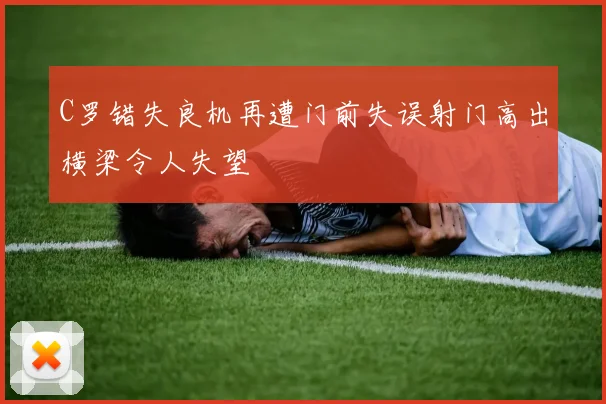 C罗错失良机再遭门前失误射门高出横梁令人失望