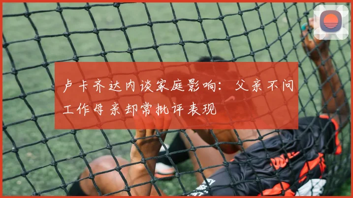 卢卡齐达内谈家庭影响：父亲不问工作母亲却常批评表现