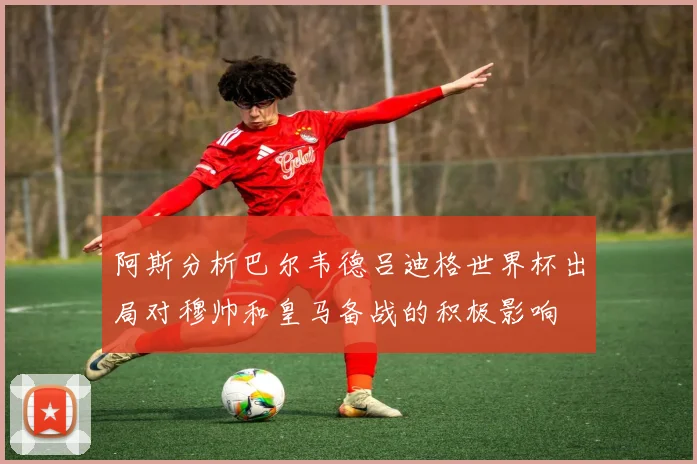 阿斯分析巴尔韦德吕迪格世界杯出局对穆帅和皇马备战的积极影响